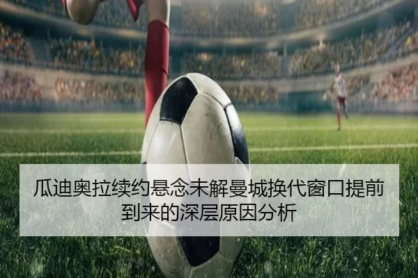 瓜迪奥拉续约悬念未解曼城换代窗口提前到来的深层原因分析